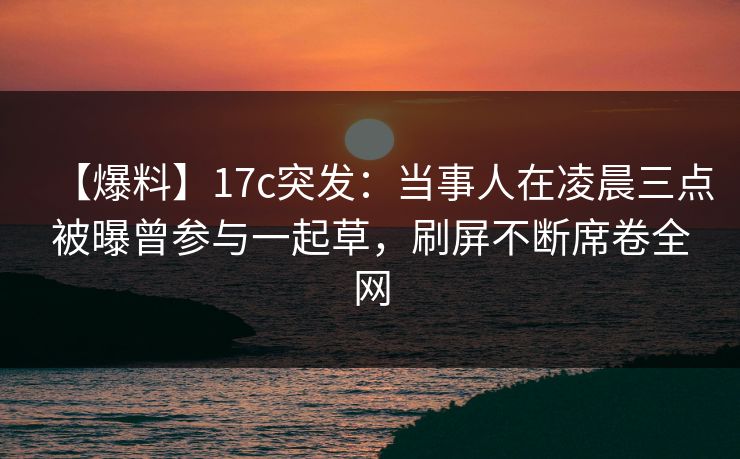 【爆料】17c突发：当事人在凌晨三点被曝曾参与一起草，刷屏不断席卷全网