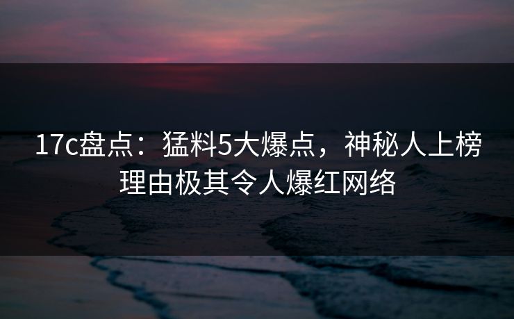 17c盘点：猛料5大爆点，神秘人上榜理由极其令人爆红网络