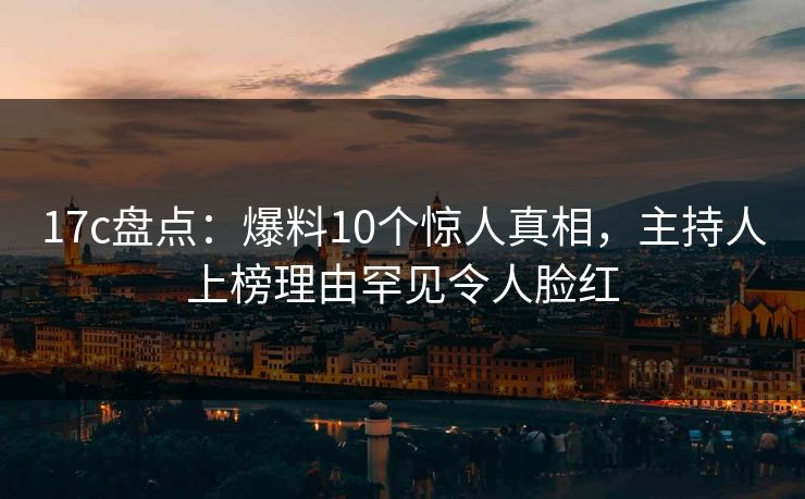 17c盘点：爆料10个惊人真相，主持人上榜理由罕见令人脸红